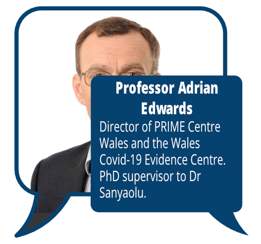 Professor Adrian Edwards
            <br>Director of PRIME Centre Wales and the Wales Covid-19 Evidence Centre. PhD supervisor to Dr Sanyaolu.