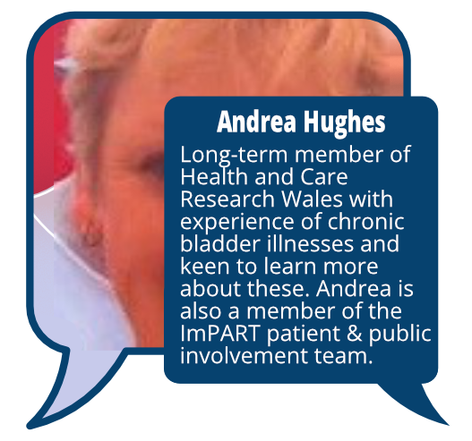 Andrea Hughes
            <br>Long-term member of Health and Care Research Wales with experience of chronic bladder illnesses and keen to learn more about these. Andrea is also a member of the ImPART patient & public involvement team.
