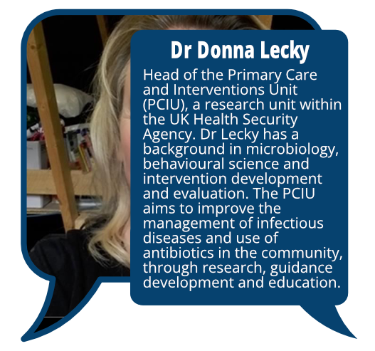 Dr Donna Lecky
            <br>Head of the Primary Care and Interventions Unit (PCIU), a research unit within the UK Health Security Agency. Dr Lecky has a background in microbiology, behavioural science and intervention development and evaluation. The PCIU aims to improve the management of infectious diseases and use of antibiotics in the community, through research, guidance development and education.