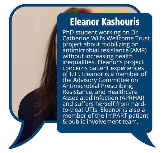 Eleannor Kahouris
            <br>PhD student working on Dr Catherine Will’s Wellcome Trust project about mobilizing on antimicrobial resistance (AMR) without increasing health inequalities. Eleanor’s project concerns patient experiences of UTI. Eleanor is a member of the Advisory Committee on Antimicrobial Prescribing, Resistance, and Healthcare Associated Infection (APRHAI) and suffers herself from hard-to-treat UTIs. Eleanor is also a member of the ImPART patient & public involvement team.