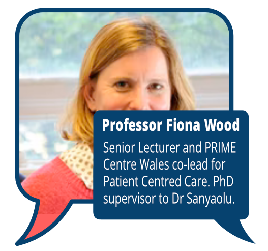 Professor Fiona Wood
            <br>Senior Lecturer and PRIME Centre Wales co-lead for Patient Centred Care. PhD supervisor to Dr Sanyaolu.