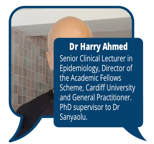 Dr Harry Ahmed
            <br> Senior Clinical Lecturer in Epidemiology, Director of the Academic Fellows Scheme, Cardiff University and General Practitioner. PhD supervisor to Dr Sanyaolu.