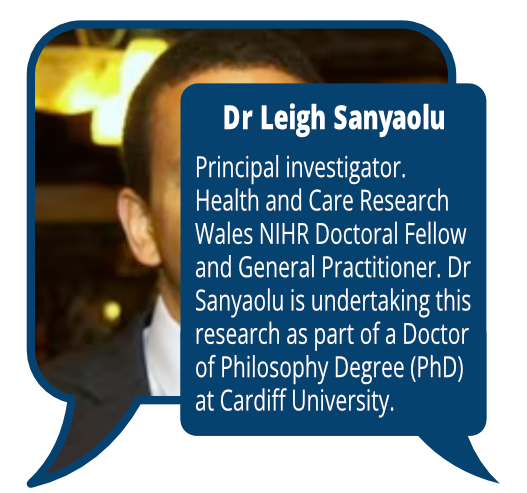 Dr Leigh Sanyaolu
            <br> Principal investigator. Health and Care Research Wales NIHR Doctoral Fellow and General Practitioner. Dr Sanyaolu is undertaking this research as part of a Doctor ofPhilosophy Degree (PhD) at Cardiff University.