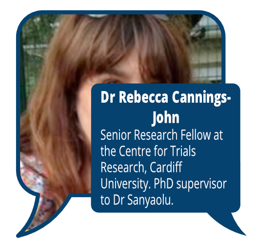 Dr Rebecca-Cannings-John
            <br>Senior Research Fellow at the Centre for Trials Research, Cardiff University. PhD supervisor to Dr Sanyaolu.