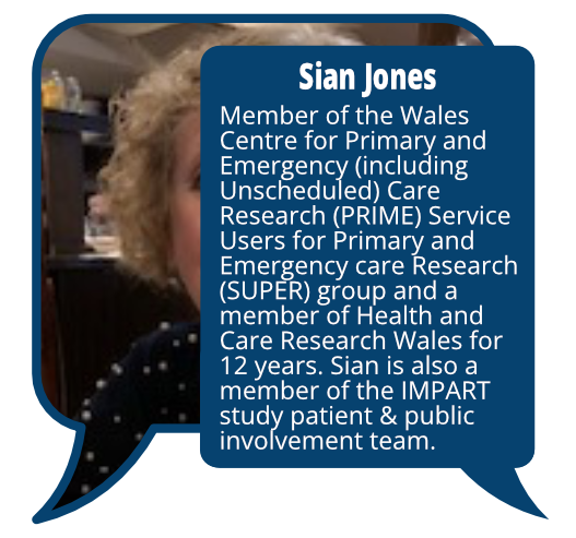 Sian Jones
            <br>Member of the Wales Centre for Primary and Emergency (including Unscheduled) Care Research (PRIME) Service Users for Primary and Emergency care Research (SUPER) group and a member of Health and Care Research Wales for 12 years. Sian is also a member of the IMPART study patient & public involvement team.