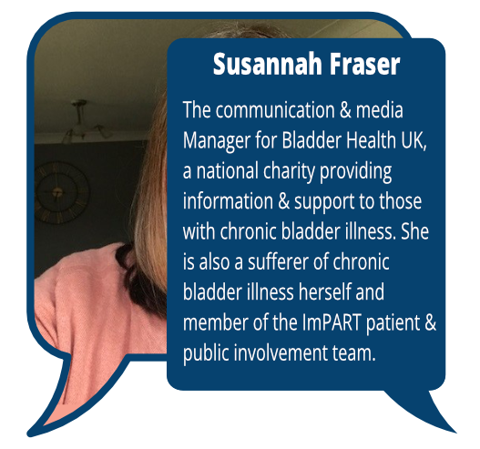 Susannah Fraser
            <br>The communication & media Manager for Bladder Health UK, a national charity providing information & support to those with chronic bladder illness. She is also a sufferer of chronic bladder illness herself and member of the ImPART PPI team.