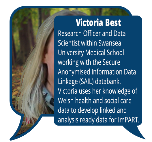Victoria Best
            <br>Research Officer and Data Scientist within Swansea University Medical School working with the Secure Anonymised Information Data Linkage (SAIL) databank. Victoria uses her knowledge of Welsh health and social care data to develop linked and analysis ready data for ImPART.
